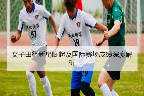女子田径新星崛起及国际赛场成绩深度解析